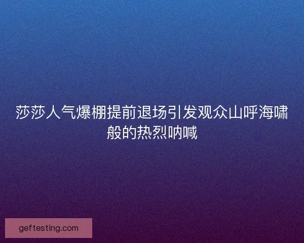 莎莎人气爆棚提前退场引发观众山呼海啸般的热烈呐喊