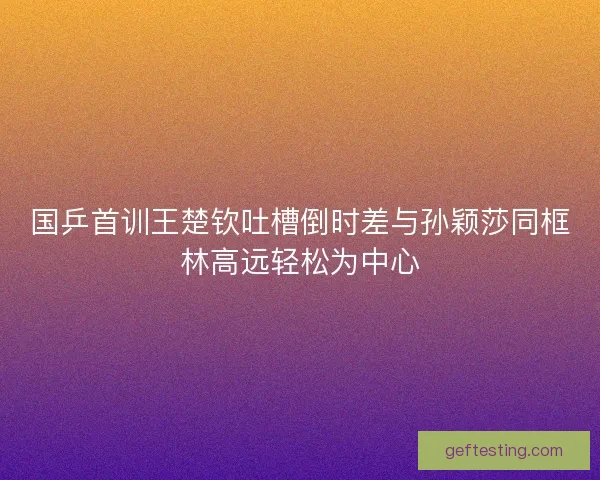 国乒首训王楚钦吐槽倒时差与孙颖莎同框林高远轻松为中心