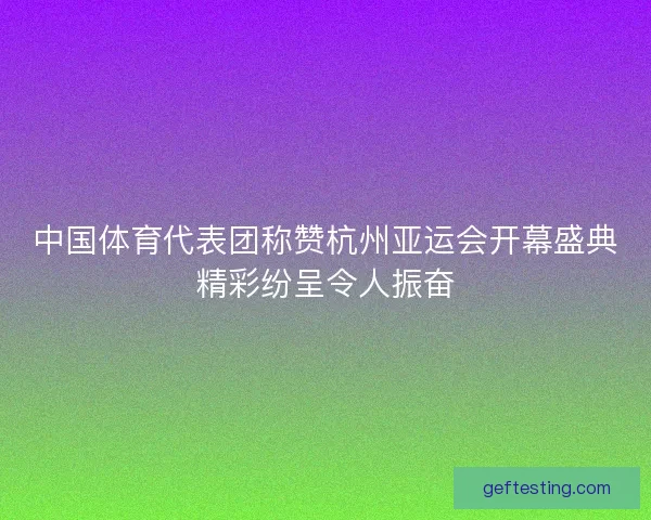 中国体育代表团称赞杭州亚运会开幕盛典精彩纷呈令人振奋