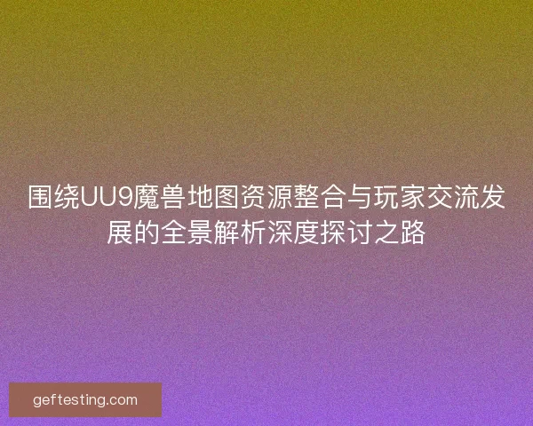 围绕UU9魔兽地图资源整合与玩家交流发展的全景解析深度探讨之路