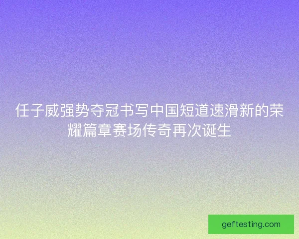 任子威强势夺冠书写中国短道速滑新的荣耀篇章赛场传奇再次诞生