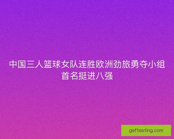 中国三人篮球女队连胜欧洲劲旅勇夺小组首名挺进八强