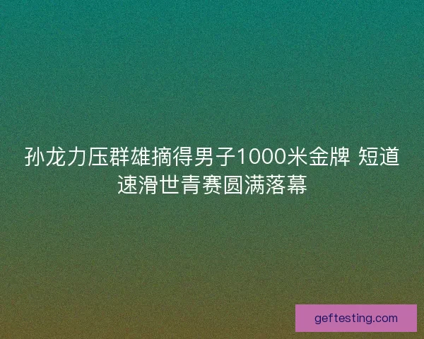 孙龙力压群雄摘得男子1000米金牌 短道速滑世青赛圆满落幕