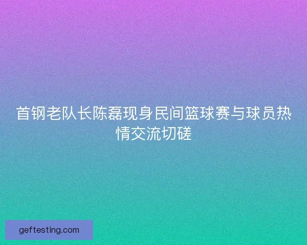 首钢老队长陈磊现身民间篮球赛与球员热情交流切磋