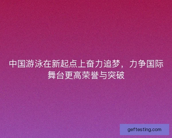 中国游泳在新起点上奋力追梦，力争国际舞台更高荣誉与突破
