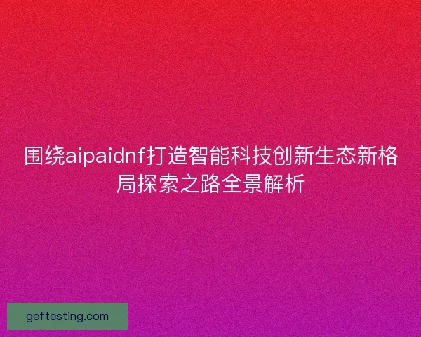 围绕aipaidnf打造智能科技创新生态新格局探索之路全景解析