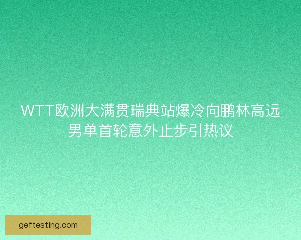 WTT欧洲大满贯瑞典站爆冷向鹏林高远男单首轮意外止步引热议