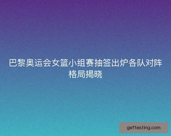 巴黎奥运会女篮小组赛抽签出炉各队对阵格局揭晓
