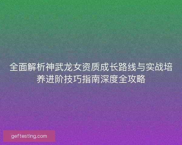全面解析神武龙女资质成长路线与实战培养进阶技巧指南深度全攻略