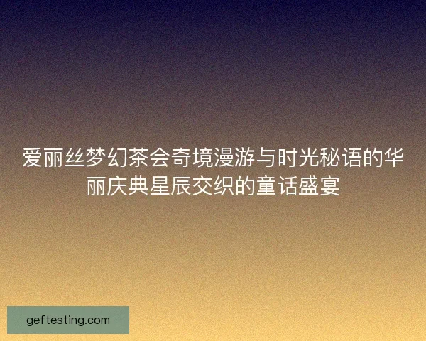 爱丽丝梦幻茶会奇境漫游与时光秘语的华丽庆典星辰交织的童话盛宴