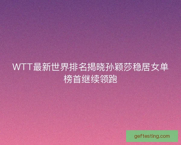 WTT最新世界排名揭晓孙颖莎稳居女单榜首继续领跑