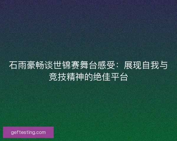 石雨豪畅谈世锦赛舞台感受：展现自我与竞技精神的绝佳平台
