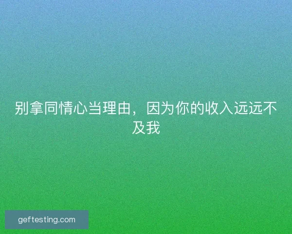 别拿同情心当理由，因为你的收入远远不及我