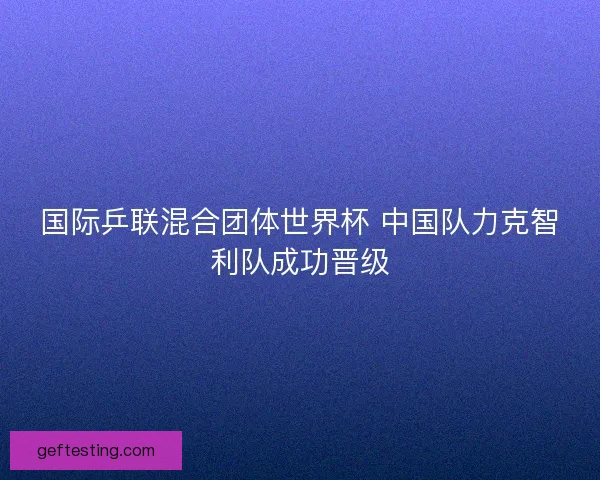 国际乒联混合团体世界杯 中国队力克智利队成功晋级